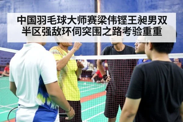 中国羽毛球大师赛梁伟铿王昶男双半区强敌环伺突围之路考验重重